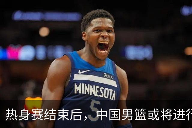 热身赛结束后，中国男篮或将进行重大调整，五人面临出局